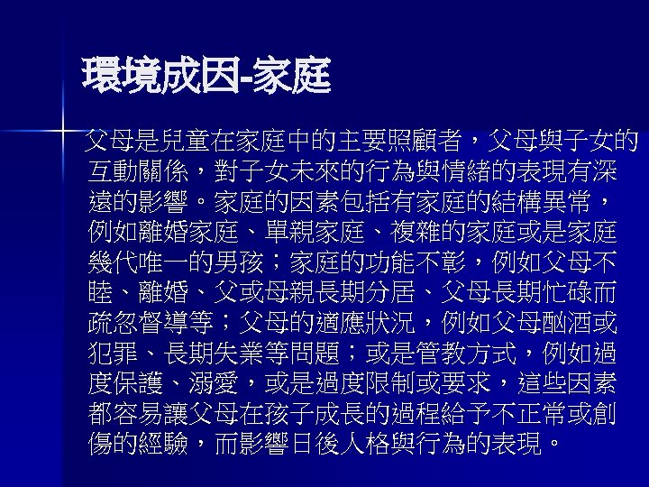 環境成因-家庭 父母是兒童在家庭中的主要照顧者，父母與子女的 互動關係，對子女未來的行為與情緒的表現有深 遠的影響。家庭的因素包括有家庭的結構異常， 例如離婚家庭、單親家庭、複雜的家庭或是家庭 幾代唯一的男孩；家庭的功能不彰，例如父母不 睦、離婚、父或母親長期分居、父母長期忙碌而 疏忽督導等；父母的適應狀況，例如父母酗酒或 犯罪、長期失業等問題；或是管教方式，例如過 度保護、溺愛，或是過度限制或要求，這些因素 都容易讓父母在孩子成長的過程給予不正常或創 傷的經驗，而影響日後人格與行為的表現。 