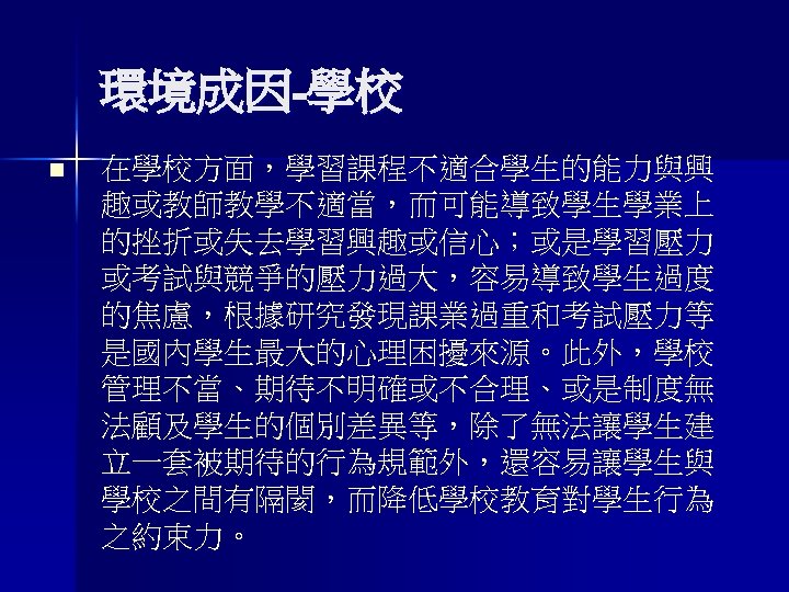 環境成因-學校 n 在學校方面，學習課程不適合學生的能力與興 趣或教師教學不適當，而可能導致學生學業上 的挫折或失去學習興趣或信心；或是學習壓力 或考試與競爭的壓力過大，容易導致學生過度 的焦慮，根據研究發現課業過重和考試壓力等 是國內學生最大的心理困擾來源。此外，學校 管理不當、期待不明確或不合理、或是制度無 法顧及學生的個別差異等，除了無法讓學生建 立一套被期待的行為規範外，還容易讓學生與 學校之間有隔閡，而降低學校教育對學生行為 之約束力。 