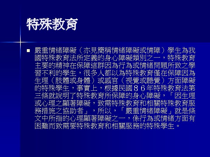 特殊教育 n 嚴重情緒障礙（亦見簡稱情緒障礙或情障）學生為我 國特殊教育法所定義的身心障礙類別之一，特殊教育 主要的精神在保障這群因為行為或情緒問題所致之學 習不利的學生，很多人都以為特殊教育僅在保障因為 生理（肢體或身體）或感官（視覺或聽覺）方面障礙 的特殊學生，事實上，根據民國８６年特殊教育法第 三條就說明了特殊教育所保障的身心障礙，「因生理 或心理之顯著障礙，致需特殊教育和相關特殊教育服 務措施之協助者」，所以，「嚴重情緒障礙」就是條 文中所指的心理顯著障礙之一，係行為或情緒方面有 困難而致需要特殊教育和相關服務的特殊學生。 