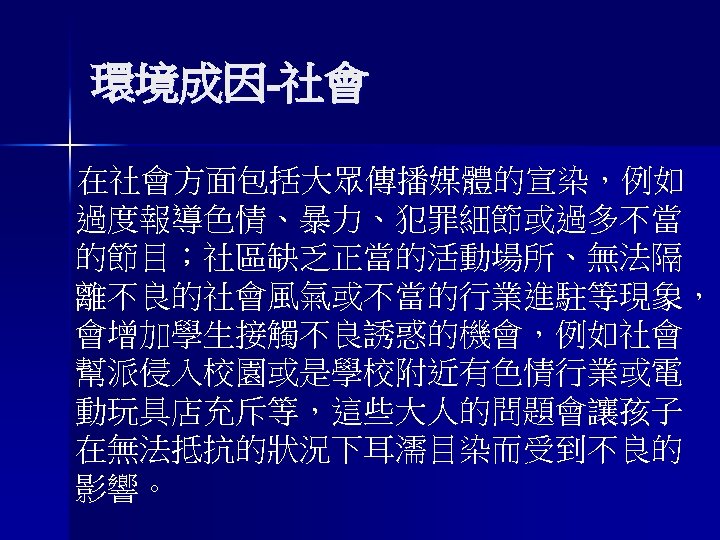 環境成因-社會 在社會方面包括大眾傳播媒體的宣染，例如 過度報導色情、暴力、犯罪細節或過多不當 的節目；社區缺乏正當的活動場所、無法隔 離不良的社會風氣或不當的行業進駐等現象， 會增加學生接觸不良誘惑的機會，例如社會 幫派侵入校園或是學校附近有色情行業或電 動玩具店充斥等，這些大人的問題會讓孩子 在無法抵抗的狀況下耳濡目染而受到不良的 影響。 