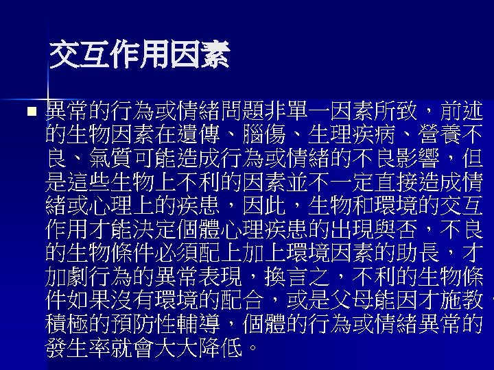 交互作用因素 n 異常的行為或情緒問題非單一因素所致，前述 的生物因素在遺傳、腦傷、生理疾病、營養不 良、氣質可能造成行為或情緒的不良影響，但 是這些生物上不利的因素並不一定直接造成情 緒或心理上的疾患，因此，生物和環境的交互 作用才能決定個體心理疾患的出現與否，不良 的生物條件必須配上加上環境因素的助長，才 加劇行為的異常表現，換言之，不利的生物條 件如果沒有環境的配合，或是父母能因才施教， 積極的預防性輔導，個體的行為或情緒異常的 發生率就會大大降低。 