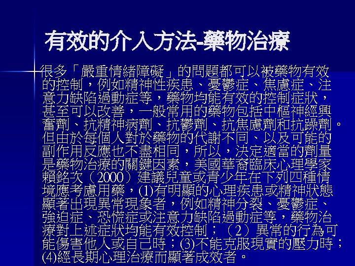 有效的介入方法-藥物治療 很多「嚴重情緒障礙」的問題都可以被藥物有效 的控制，例如精神性疾患、憂鬱症、焦慮症、注 意力缺陷過動症等，藥物均能有效的控制症狀， 甚至可以改善，一般常用的藥物包括中樞神經興 奮劑、抗精神病劑、抗鬱劑、抗焦慮劑和抗躁劑。 但由於每個人對於藥物的代謝不同、以及可能的 副作用反應也不盡相同，所以，決定適當的劑量 是藥物治療的關鍵因素，美國華裔臨床心理學家 賴銘次（2000）建議兒童或青少年在下列四種情 境應考慮用藥，(1)有明顯的心理疾患或精神狀態 顯著出現異常現象者，例如精神分裂、憂鬱症、 強迫症、恐慌症或注意力缺陷過動症等，藥物治 療對上述症狀均能有效控制；（2）異常的行為可