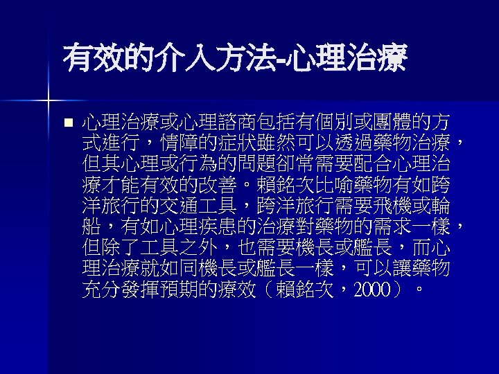 有效的介入方法-心理治療 n 心理治療或心理諮商包括有個別或團體的方 式進行，情障的症狀雖然可以透過藥物治療， 但其心理或行為的問題卻常需要配合心理治 療才能有效的改善。賴銘次比喻藥物有如跨 洋旅行的交通 具，跨洋旅行需要飛機或輪 船，有如心理疾患的治療對藥物的需求一樣， 但除了 具之外，也需要機長或艦長，而心 理治療就如同機長或艦長一樣，可以讓藥物 充分發揮預期的療效（賴銘次，2000）。 