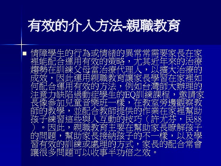 有效的介入方法-親職教育 n 情障學生的行為或情緒的異常常需要家長在家 裡能配合運用有效的策略，尤其近年來的治療 趨勢在訓練父母當治療代理人，以擴大治療的 成效，因此運用親職教育讓家長學習在家裡如 何配合運用有效的方法，例如台灣師大辦理的 注意力缺陷過動症學生的EQ訓練課程，邀請家 長像參加兒童音樂班一樣，在教室旁邊觀察教 師的教學，並配合教師提供的作業在家裡幫助 孩子練習這些與人互動的技巧（許尤芬，民 88 ）。因此，親職教育主要在幫助家長瞭解孩子 的問題，幫助家長接納孩子的不一樣，以及學