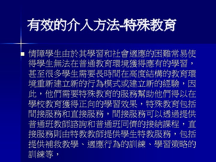 有效的介入方法-特殊教育 n 情障學生由於其學習和社會適應的困難常易使 得學生無法在普通教育環境獲得應有的學習， 甚至很多學生需要長時間在高度結構的教育環 境重新建立新的行為模式或建立新的經驗，因 此，他們需要特殊教育的服務幫助他們得以在 學校教育獲得正向的學習效果，特殊教育包括 間接服務和直接服務，間接服務可以透過提供 普通班教師諮詢和普通班同儕的接納課程，直 接服務則由特教教師提供學生特教服務，包括 提供補救教學、適應行為的訓練、學習策略的 訓練等， 