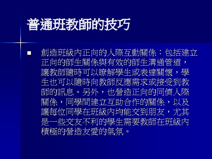 普通班教師的技巧 n 創造班級內正向的人際互動關係：包括建立 正向的師生關係與有效的師生溝通管道， 讓教師隨時可以瞭解學生或表達關懷，學 生也可以隨時向教師反應需求或接受到教 師的訊息。另外，也營造正向的同儕人際 關係，同學間建立互助合作的關係，以及 讓每位同學在班級內均能交到朋友，尤其 是一些交友不利的學生需要教師在班級內 積極的營造友愛的氣氛。 