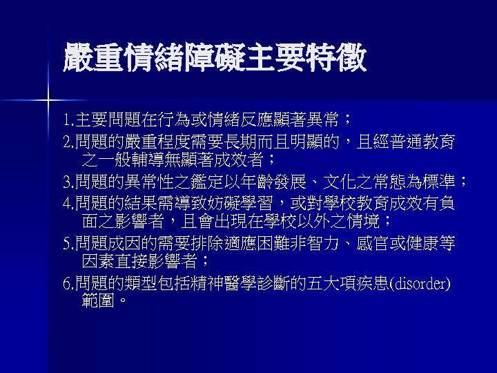 嚴重情緒障礙主要特徵 1. 主要問題在行為或情緒反應顯著異常； 2. 問題的嚴重程度需要長期而且明顯的，且經普通教育 之一般輔導無顯著成效者； 3. 問題的異常性之鑑定以年齡發展、文化之常態為標準； 4. 問題的結果需導致妨礙學習，或對學校教育成效有負 面之影響者，且會出現在學校以外之情境； 5. 問題成因的需要排除適應困難非智力、感官或健康等 因素直接影響者；