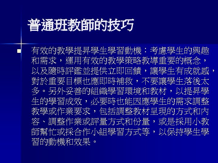 普通班教師的技巧 n 有效的教學提昇學生學習動機：考慮學生的興趣 和需求，運用有效的教學策略教導重要的概念， 以及隨時評鑑並提供立即回饋，讓學生有成就感， 對於重要目標也應即時補救，不要讓學生落後太 多。另外妥善的組織學習環境和教材，以提昇學 生的學習成效，必要時也能因應學生的需求調整 教學或作業要求，包括調整教材呈現的方式和內 容、調整作業或評量方式和份量，或是採用小教 師幫忙或採合作小組學習方式等，以保持學生學 習的動機和效果。 