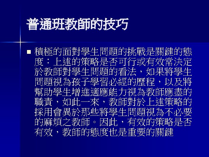 普通班教師的技巧 n 積極的面對學生問題的挑戰是關鍵的態 度：上述的策略是否可行或有效常決定 於教師對學生問題的看法，如果將學生 問題視為孩子學習必經的歷程，以及將 幫助學生增進適應能力視為教師應盡的 職責，如此一來，教師對於上述策略的 採用會異於那些將學生問題視為不必要 的麻煩之教師。因此，有效的策略是否 有效，教師的態度也是重要的關鍵 