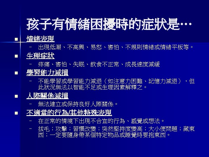 孩子有情緒困擾時的症狀是… n 情緒表現 – 出現低潮、不高興、易怒、害怕、不規則情緒或情緒平板等。 n 生理症狀 – 疼痛、害怕、失眠、飲食不正常、成長速度減緩 n 學習能力減損 – 不能學習或學習能力減退（如注意力困難、記憶力減退），但 此狀況無法以智能不足或生理因素解釋之。