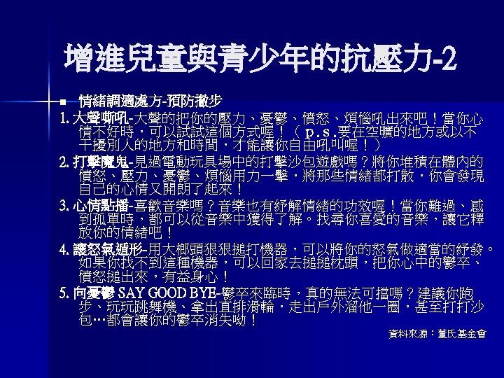 增進兒童與青少年的抗壓力-2 情緒調適處方-預防撇步 1. 大聲嘶吼-大聲的把你的壓力、憂鬱、憤怒、煩惱吼出來吧！當你心 情不好時，可以試試這個方式喔！（ｐ. ｓ. 要在空曠的地方或以不 干擾別人的地方和時間，才能讓你自由吼叫喔！） 2. 打擊魔鬼-見過電動玩具場中的打擊沙包遊戲嗎？將你堆積在體內的 憤怒、壓力、憂鬱、煩惱用力一擊，將那些情緒都打散，你會發現 自己的心情又開朗了起來！ 3. 心情點播-喜歡音樂嗎？音樂也有紓解情緒的功效喔！當你難過、感