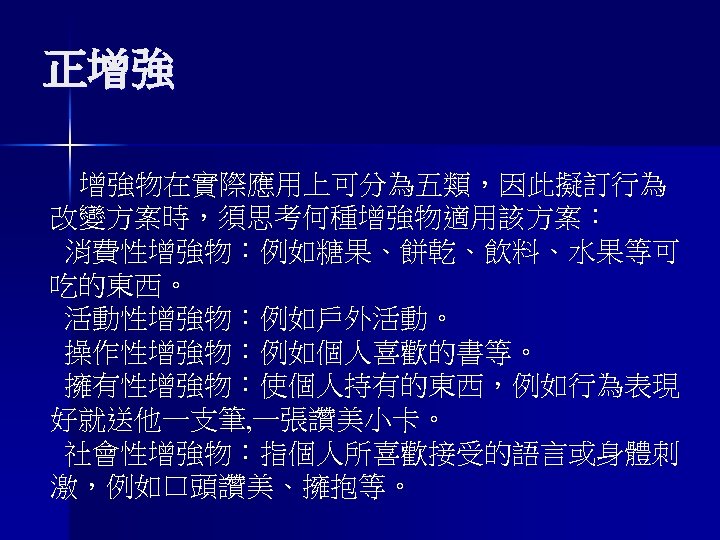 正增強 增強物在實際應用上可分為五類，因此擬訂行為 改變方案時，須思考何種增強物適用該方案： 消費性增強物：例如糖果、餅乾、飲料、水果等可 吃的東西。 活動性增強物：例如戶外活動。 操作性增強物：例如個人喜歡的書等。 擁有性增強物：使個人持有的東西，例如行為表現 好就送他一支筆, 一張讚美小卡。 社會性增強物：指個人所喜歡接受的語言或身體刺 激，例如口頭讚美、擁抱等。 