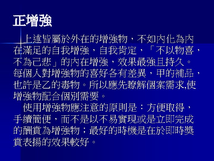 正增強 上述皆屬於外在的增強物，不如內化為內 在滿足的自我增強，自我肯定，「不以物喜， 不為己悲」的內在增強，效果最強且持久。 每個人對增強物的喜好各有差異，甲的補品， 也許是乙的毒物。所以應先瞭解個案需求, 使 增強物配合個別需要。 使用增強物應注意的原則是：方便取得， 手續簡便，而不是以不易實現或是立即完成 的酬賞為增強物；最好的時機是在於即時獎 賞表揚的效果較好。 