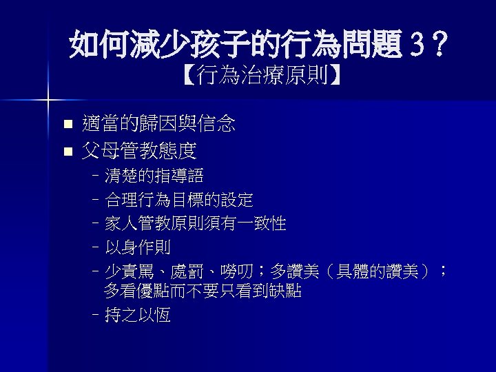 如何減少孩子的行為問題 3？ 【行為治療原則】 n n 適當的歸因與信念 父母管教態度 –清楚的指導語 –合理行為目標的設定 –家人管教原則須有一致性 –以身作則 –少責罵、處罰、嘮叨；多讚美（具體的讚美）； 多看優點而不要只看到缺點 –持之以恆