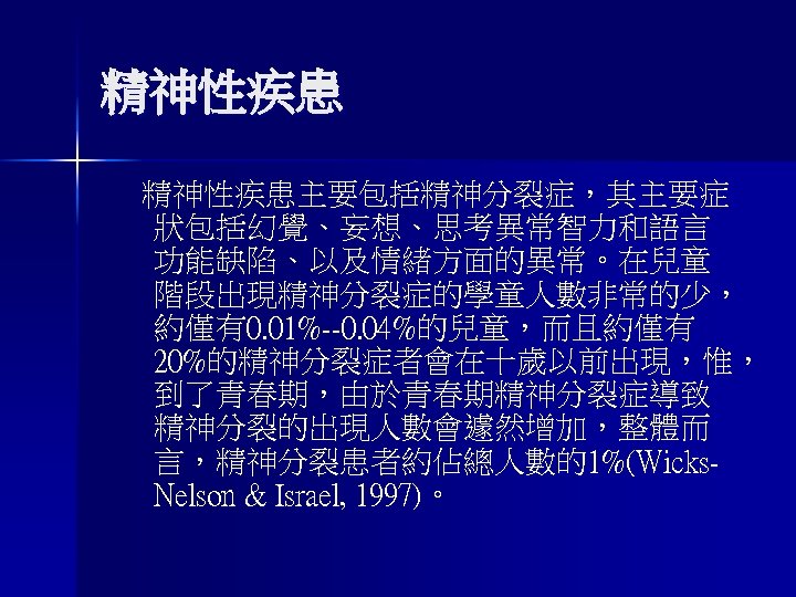 精神性疾患主要包括精神分裂症，其主要症 狀包括幻覺、妄想、思考異常智力和語言 功能缺陷、以及情緒方面的異常。在兒童 階段出現精神分裂症的學童人數非常的少， 約僅有0. 01%--0. 04%的兒童，而且約僅有 20%的精神分裂症者會在十歲以前出現，惟， 到了青春期，由於青春期精神分裂症導致 精神分裂的出現人數會遽然增加，整體而 言，精神分裂患者約佔總人數的1%(Wicks. Nelson & Israel,