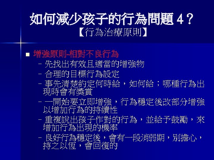 如何減少孩子的行為問題 4？ 【行為治療原則】 n 增強原則-相對不良行為 –先找出有效且適當的增強物 –合理的目標行為設定 –事先清楚約定何時給，如何給；哪種行為出 現時會有獎賞 –一開始要立即增強，行為穩定後改部分增強 以增加行為的持續性 –重複說出孩子作對的行為，並給予鼓勵，來 增加行為出現的機率 –良好行為穩定後，會有一段消弱期，別擔心，