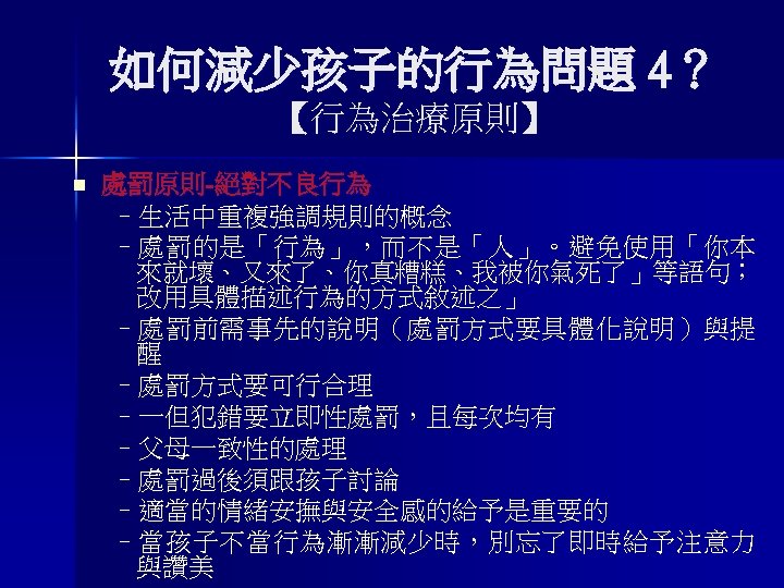 如何減少孩子的行為問題 4？ 【行為治療原則】 n 處罰原則-絕對不良行為 –生活中重複強調規則的概念 –處罰的是「行為」，而不是「人」。避免使用「你本 來就壞、又來了、你真糟糕、我被你氣死了」等語句； 改用具體描述行為的方式敘述之」 –處罰前需事先的說明（處罰方式要具體化說明）與提 醒 –處罰方式要可行合理 –一但犯錯要立即性處罰，且每次均有 –父母一致性的處理