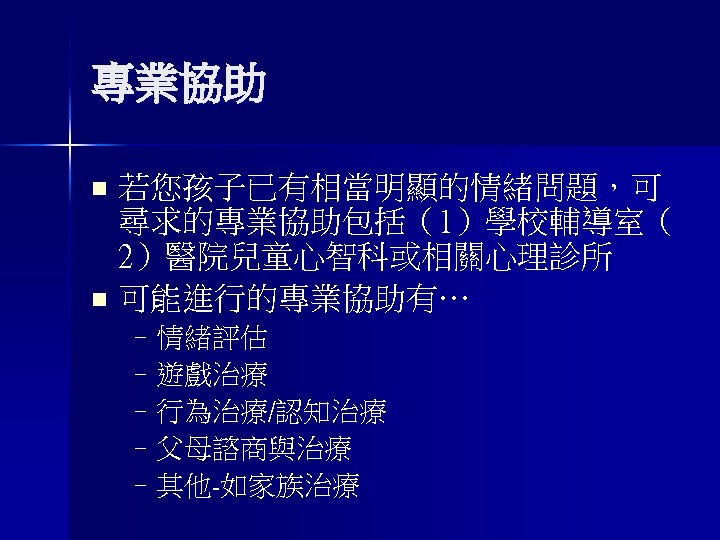 專業協助 若您孩子已有相當明顯的情緒問題，可 尋求的專業協助包括（1）學校輔導室（ 2）醫院兒童心智科或相關心理診所 n 可能進行的專業協助有… n –情緒評估 –遊戲治療 –行為治療/認知治療 –父母諮商與治療 –其他-如家族治療 