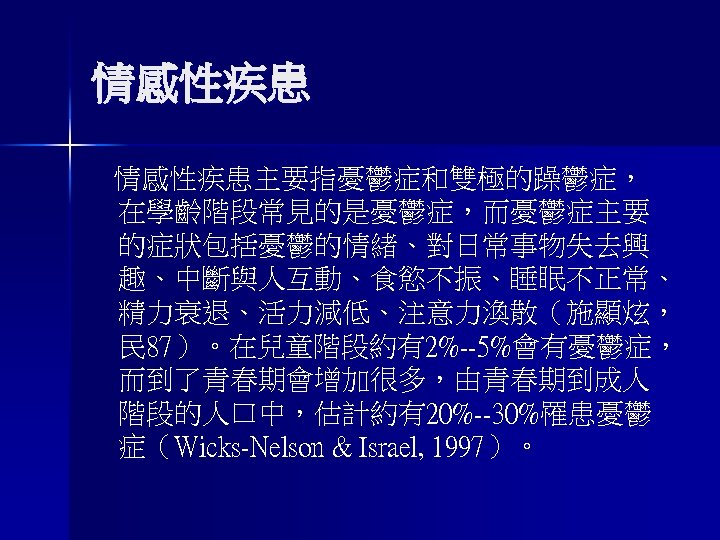 情感性疾患主要指憂鬱症和雙極的躁鬱症， 在學齡階段常見的是憂鬱症，而憂鬱症主要 的症狀包括憂鬱的情緒、對日常事物失去興 趣、中斷與人互動、食慾不振、睡眠不正常、 精力衰退、活力減低、注意力渙散（施顯炫， 民 87）。在兒童階段約有2%--5%會有憂鬱症， 而到了青春期會增加很多，由青春期到成人 階段的人口中，估計約有20%--30%罹患憂鬱 症（Wicks-Nelson & Israel, 1997）。 