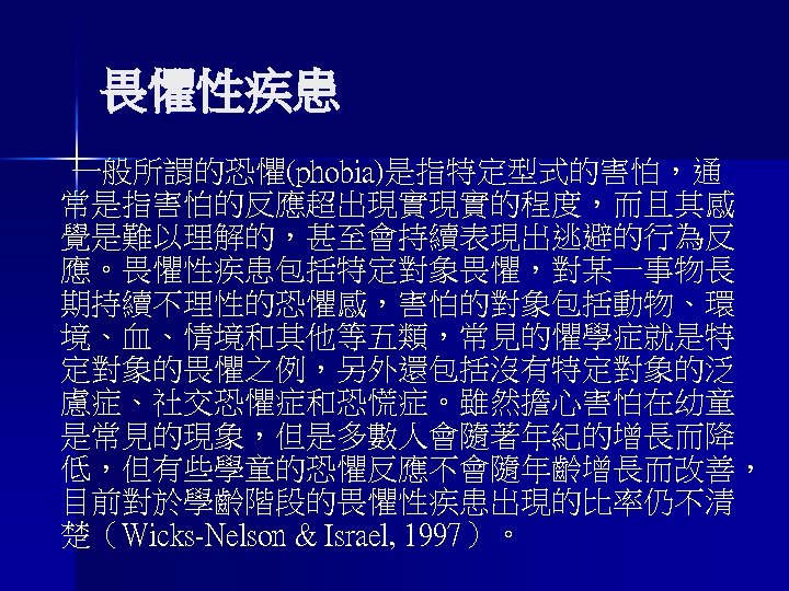 畏懼性疾患 一般所謂的恐懼(phobia)是指特定型式的害怕，通 常是指害怕的反應超出現實現實的程度，而且其感 覺是難以理解的，甚至會持續表現出逃避的行為反 應。畏懼性疾患包括特定對象畏懼，對某一事物長 期持續不理性的恐懼感，害怕的對象包括動物、環 境、血、情境和其他等五類，常見的懼學症就是特 定對象的畏懼之例，另外還包括沒有特定對象的泛 慮症、社交恐懼症和恐慌症。雖然擔心害怕在幼童 是常見的現象，但是多數人會隨著年紀的增長而降 低，但有些學童的恐懼反應不會隨年齡增長而改善， 目前對於學齡階段的畏懼性疾患出現的比率仍不清 楚（Wicks-Nelson &