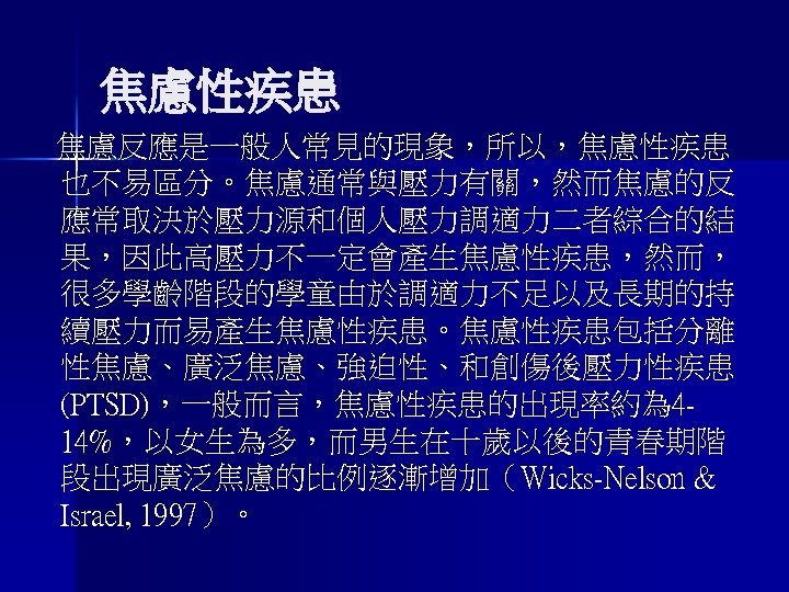 焦慮性疾患 焦慮反應是一般人常見的現象，所以，焦慮性疾患 也不易區分。焦慮通常與壓力有關，然而焦慮的反 應常取決於壓力源和個人壓力調適力二者綜合的結 果，因此高壓力不一定會產生焦慮性疾患，然而， 很多學齡階段的學童由於調適力不足以及長期的持 續壓力而易產生焦慮性疾患。焦慮性疾患包括分離 性焦慮、廣泛焦慮、強迫性、和創傷後壓力性疾患 (PTSD)，一般而言，焦慮性疾患的出現率約為 414%，以女生為多，而男生在十歲以後的青春期階 段出現廣泛焦慮的比例逐漸增加（Wicks-Nelson & Israel, 1997）。