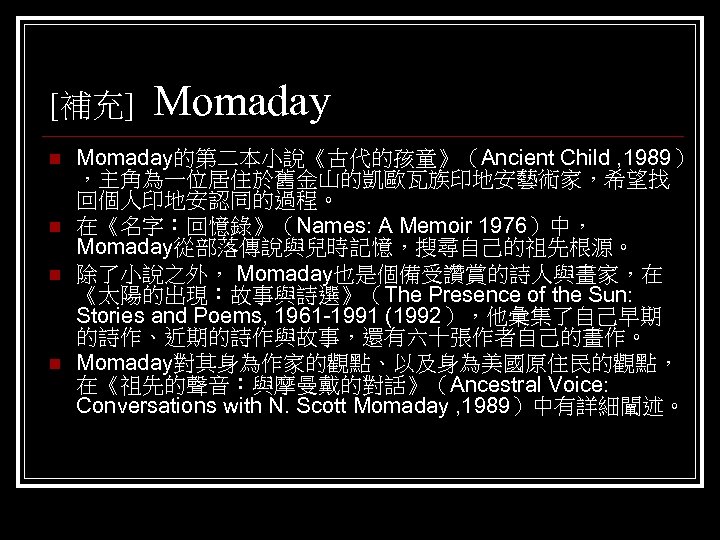 [補充] n n Momaday的第二本小說《古代的孩童》（Ancient Child , 1989） ，主角為一位居住於舊金山的凱歐瓦族印地安藝術家，希望找 回個人印地安認同的過程。 在《名字：回憶錄》（Names: A Memoir 1976）中， Momaday從部落傳說與兒時記憶，搜尋自己的祖先根源。