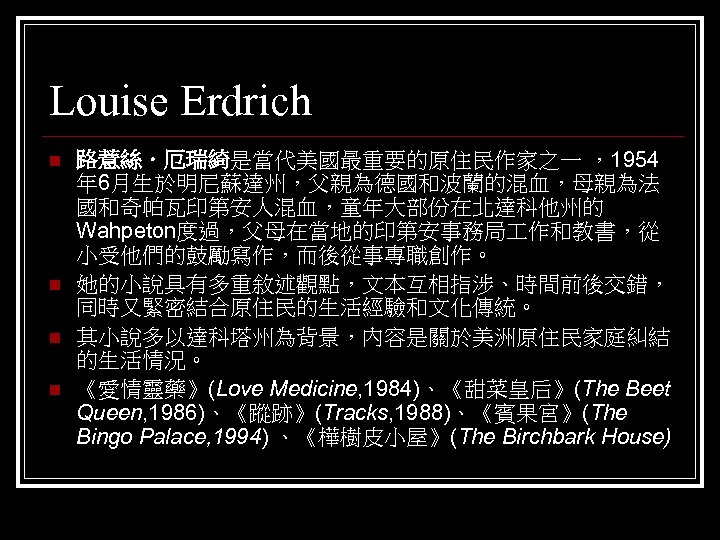 Louise Erdrich n n 路薏絲．厄瑞綺是當代美國最重要的原住民作家之一 ，1954 年 6月生於明尼蘇達州，父親為德國和波蘭的混血，母親為法 國和奇帕瓦印第安人混血，童年大部份在北達科他州的 Wahpeton度過，父母在當地的印第安事務局 作和教書，從 小受他們的鼓勵寫作，而後從事專職創作。 她的小說具有多重敘述觀點，文本互相指涉、時間前後交錯， 同時又緊密結合原住民的生活經驗和文化傳統。