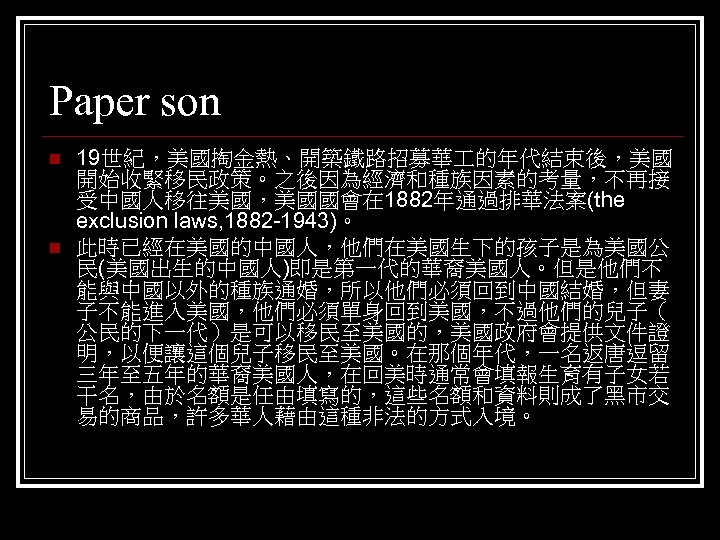 Paper son n n 19世紀，美國掏金熱、開築鐵路招募華 的年代結束後，美國 開始收緊移民政策。之後因為經濟和種族因素的考量，不再接 受中國人移往美國，美國國會在 1882年通過排華法案(the exclusion laws, 1882 -1943)。 此時已經在美國的中國人，他們在美國生下的孩子是為美國公