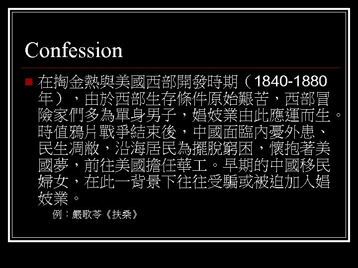 Confession n 在掏金熱與美國西部開發時期（1840 -1880 年），由於西部生存條件原始艱苦，西部冒 險家們多為單身男子，娼妓業由此應運而生。 時值鴉片戰爭結束後，中國面臨內憂外患、 民生凋敝，沿海居民為擺脫窮困，懷抱著美 國夢，前往美國擔任華 。早期的中國移民 婦女，在此一背景下往往受騙或被迫加入娼 妓業。 例：嚴歌苓《扶桑》 