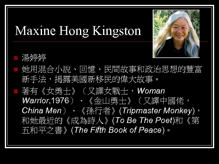 Maxine Hong Kingston n 湯婷婷 她用混合小說、回憶、民間故事和政治思想的豐富 新手法，揭露美國新移民的偉大故事。 著有《女勇士》（又譯女戰士，Woman Warrior, 1976）、《金山勇士》（又譯中國佬， China Men）、《孫行者》(Tripmaster Monkey)， 和她最近的《成為詩人》(To