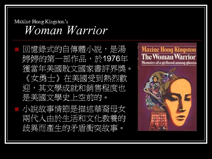 Maxine Hong Kingston’s Woman Warrior n n 回憶錄式的自傳體小說，是湯 婷婷的第一部作品，於 1976年 獲當年美國散文國家書評界獎。 《女勇士》在美國受到熱烈歡 迎，其文學成就和銷售程度也 是美國文學史上空前的。