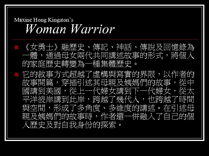 Maxine Hong Kingston’s Woman Warrior n n 《女勇士》融歷史、傳記、神話、傳說及回憶錄為 一體，通過母女兩代共同講述故事的形式，將個人 的家庭歷史轉變為一種集體歷史。 它的敘事方式超越了虛構與寫實的界限，以作者的 故事開篇，穿插引述其母親及姨媽們的故事，從中 國講到美國，從上一代婦女講到下一代婦女，從太 平洋彼岸講到此岸，跨越了幾代人，也跨越了時間