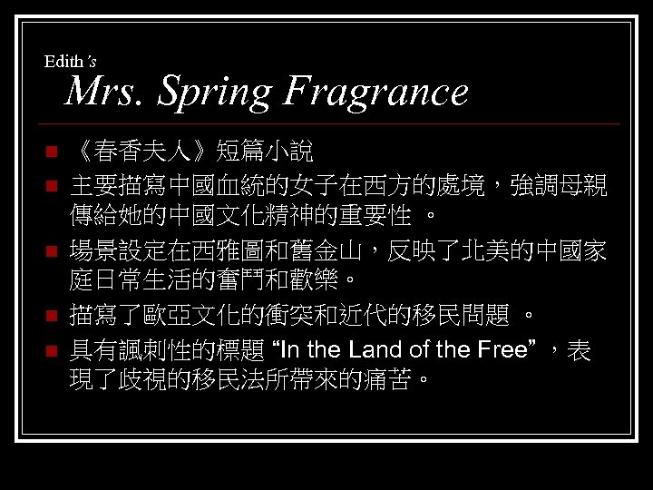 Edith’s Mrs. Spring Fragrance n n n 《春香夫人》短篇小說 主要描寫中國血統的女子在西方的處境，強調母親 傳給她的中國文化精神的重要性 。 場景設定在西雅圖和舊金山，反映了北美的中國家 庭日常生活的奮鬥和歡樂。 描寫了歐亞文化的衝突和近代的移民問題