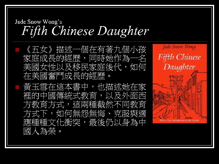 Jade Snow Wong’s Fifth Chinese Daughter n n 《五女》描述一個在有著九個小孩 家庭成長的經歷，同時她作為一名 美國女性以及移民家庭後代，如何 在美國奮鬥成長的經歷。 黃玉雪在這本書中，也描述她在家 裡的中國傳統式教育，以及外面西