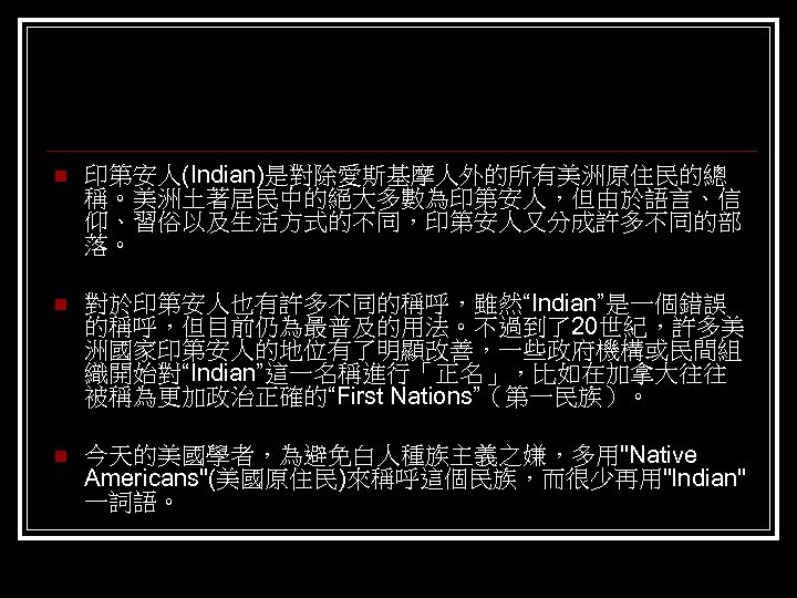 n 印第安人(Indian)是對除愛斯基摩人外的所有美洲原住民的總 稱。美洲土著居民中的絕大多數為印第安人，但由於語言、信 仰、習俗以及生活方式的不同，印第安人又分成許多不同的部 落。 n 對於印第安人也有許多不同的稱呼，雖然“Indian”是一個錯誤 的稱呼，但目前仍為最普及的用法。不過到了20世紀，許多美 洲國家印第安人的地位有了明顯改善，一些政府機構或民間組 織開始對“Indian”這一名稱進行「正名」，比如在加拿大往往 被稱為更加政治正確的“First Nations”（第一民族）。 n 今天的美國學者，為避免白人種族主義之嫌，多用"Native