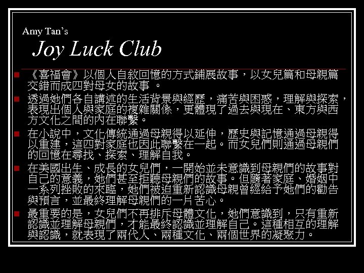 Amy Tan’s Joy Luck Club n n n 《喜福會》以個人自敘回憶的方式鋪展故事，以女兒篇和母親篇 交錯而成四對母女的故事 。 透過她們各自講述的生活背景與經歷，痛苦與困惑，理解與探索， 表現出個人與家庭的複雜關係，更體現了過去與現在、東方與西 方文化之間的內在聯繫。