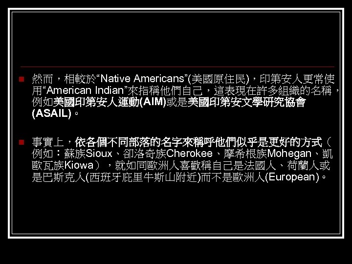 n 然而，相較於“Native Americans”(美國原住民)，印第安人更常使 用“American Indian”來指稱他們自己，這表現在許多組織的名稱， 例如美國印第安人運動(AIM)或是美國印第安文學研究協會 (ASAIL)。 n 事實上，依各個不同部落的名字來稱呼他們似乎是更好的方式（ 例如：蘇族Sioux、卻洛奇族Cherokee、摩希根族Mohegan、凱 歐瓦族Kiowa），就如同歐洲人喜歡稱自己是法國人、荷蘭人或 是巴斯克人(西班牙庇里牛斯山附近)而不是歐洲人(European)。 