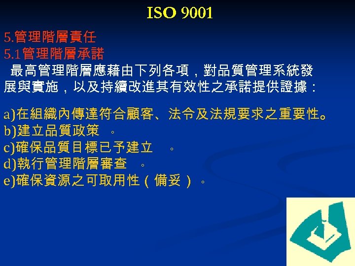 ISO 9001 5. 管理階層責任 5. 1管理階層承諾 最高管理階層應藉由下列各項，對品質管理系統發 展與實施，以及持續改進其有效性之承諾提供證據： a)在組織內傳達符合顧客、法令及法規要求之重要性。 b)建立品質政策 。 c)確保品質目標已予建立 。 d)執行管理階層審查