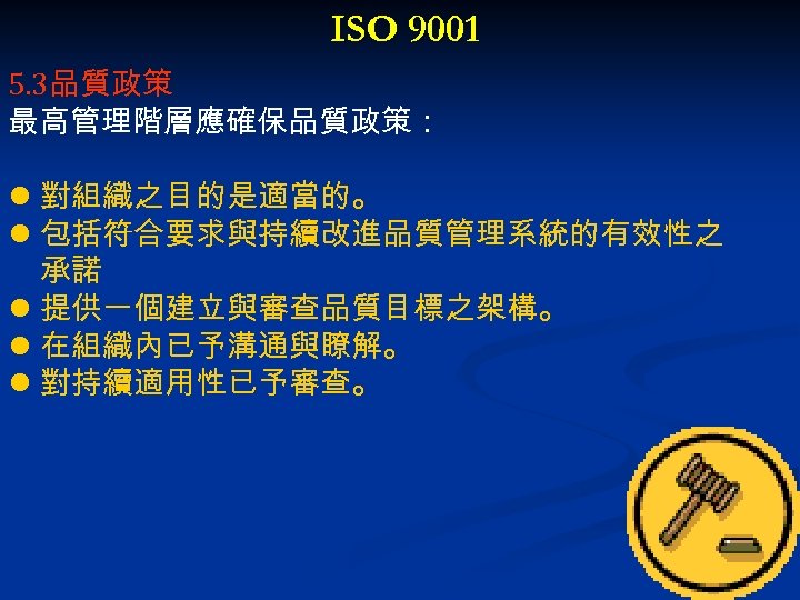 ISO 9001 5. 3品質政策 最高管理階層應確保品質政策： l 對組織之目的是適當的。 l 包括符合要求與持續改進品質管理系統的有效性之 承諾 l 提供一個建立與審查品質目標之架構。 l 在組織內已予溝通與瞭解。