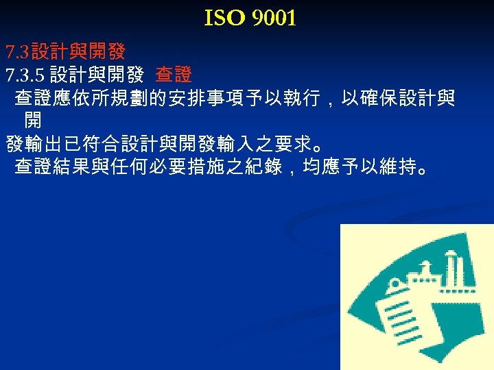 ISO 9001 7. 3設計與開發 7. 3. 5 設計與開發 查證 查證應依所規劃的安排事項予以執行，以確保設計與 開 發輸出已符合設計與開發輸入之要求。 查證結果與任何必要措施之紀錄，均應予以維持。 