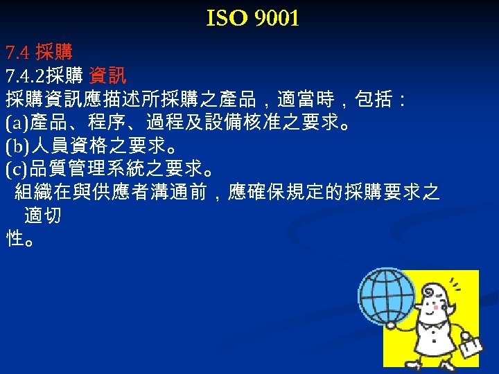 ISO 9001 7. 4 採購 7. 4. 2採購 資訊 採購資訊應描述所採購之產品，適當時，包括： (a)產品、程序、過程及設備核准之要求。 (b)人員資格之要求。 (c)品質管理系統之要求。 組織在與供應者溝通前，應確保規定的採購要求之