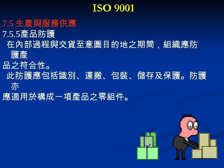 ISO 9001 7. 5 生產與服務供應 7. 5. 5產品防護 在內部過程與交貨至意圖目的地之期間，組織應防 護產 品之符合性。 此防護應包括識別、運搬、包裝、儲存及保護。防護 亦 應適用於構成一項產品之零組件。