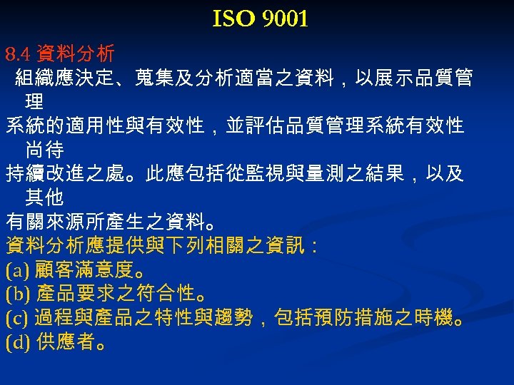 ISO 9001 8. 4 資料分析 組織應決定、蒐集及分析適當之資料，以展示品質管 理 系統的適用性與有效性，並評估品質管理系統有效性 尚待 持續改進之處。此應包括從監視與量測之結果，以及 其他 有關來源所產生之資料。 資料分析應提供與下列相關之資訊： (a)