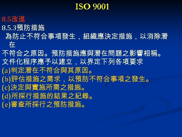 ISO 9001 8. 5改進 8. 5. 3預防措施 為防止不符合事項發生，組織應決定措施，以消除潛 在 不符合之原因。預防措施應與潛在問題之影響相稱。 文件化程序應予以建立，以界定下列各項要求 (a)判定潛在不符合與其原因。 (b)評估措施之需求，以預防不符合事項之發生。 (c)決定與實施所需之措施。