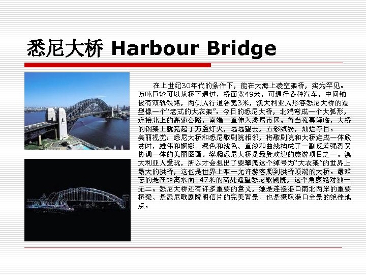 悉尼大桥 Harbour Bridge 在上世纪 30年代的条件下，能在大海上凌空架桥，实为罕见。 万吨巨轮可以从桥下通过，桥面宽 49米，可通行各种汽车，中间铺 设有双轨铁路，两侧人行道各宽 3米，澳大利亚人形容悉尼大桥的造 型像一个“老式的大衣架”。今日的悉尼大桥，北端弯成一个大弧形， 连接北上的高速公路，南端一直伸入悉尼市区。每当夜幕降临，大桥 的钢架上就亮起了万盏灯火，远远望去，五彩缤纷，灿烂夺目。 美丽视觉：悉尼大桥和悉尼歌剧院相邻，将歌剧院和大桥连成一体欣 赏时，雄伟和婀娜、深色和浅色、直线和曲线构成了一副反差强烈又