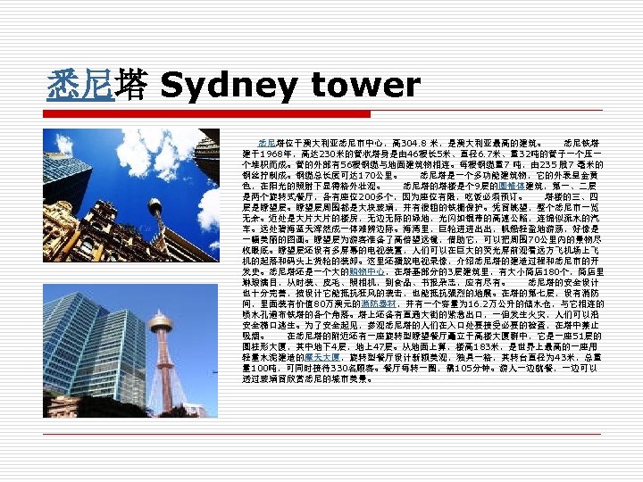 悉尼塔 Sydney tower 悉尼塔位于澳大利亚悉尼市中心，高 304. 8 米，是澳大利亚最高的建筑。　　悉尼铁塔 建于1968年，高达 230米的管状塔身是由 46根长 5米、直径6. 7米、重32吨的管子一个压一 个堆积而成。管的外部有56根钢缆与地面建筑物相连。每根钢缆重7 吨，由