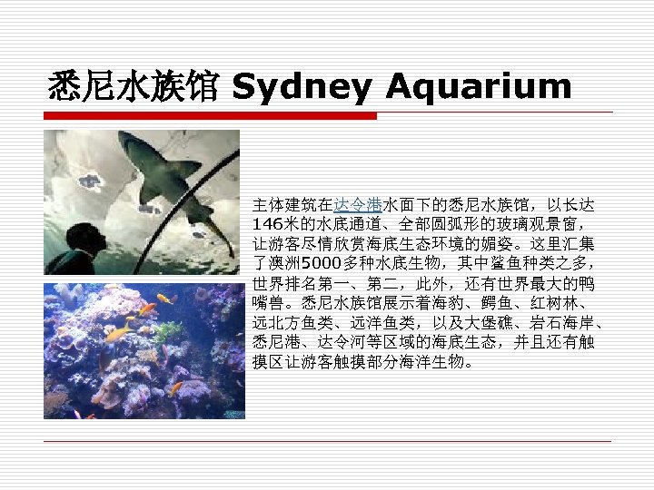 悉尼水族馆 Sydney Aquarium 主体建筑在达令港水面下的悉尼水族馆，以长达 146米的水底通道、全部圆弧形的玻璃观景窗， 让游客尽情欣赏海底生态环境的媚姿。这里汇集 了澳洲 5000多种水底生物，其中鲨鱼种类之多， 世界排名第一、第二，此外，还有世界最大的鸭 嘴兽。悉尼水族馆展示着海豹、鳄鱼、红树林、 远北方鱼类、远洋鱼类，以及大堡礁、岩石海岸、 悉尼港、达令河等区域的海底生态，并且还有触 摸区让游客触摸部分海洋生物。 