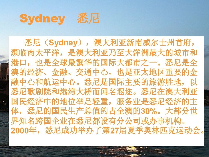 Sydney 悉尼 悉尼（Sydney），澳大利亚新南威尔士州首府， 濒临南太平洋，是澳大利亚乃至大洋洲最大的城市和 港口，也是全球最繁华的国际大都市之一。悉尼是全 澳的经济、金融、交通中心，也是亚太地区重要的金 融中心和航运中心。悉尼是国际主要的旅游胜地，以 悉尼歌剧院和港湾大桥而闻名遐迩。悉尼在澳大利亚 国民经济中的地位举足轻重，服务业是悉尼经济的主 体，悉尼的国民生产总值约占全澳的30%。大部分世 界知名跨国企业在悉尼都设有分公司或办事机构。 2000年，悉尼成功举办了第 27届夏季奥林匹克运动会。 