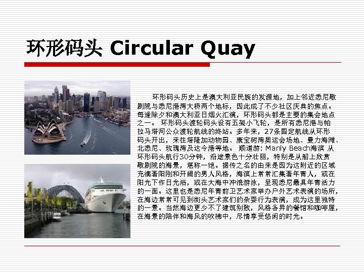 环形码头 Circular Quay 环形码头历史上是澳大利亚民族的发源地，加上邻近悉尼歌 剧院与悉尼港湾大桥两个地标，因此成了不少社区庆典的焦点。 每逢除夕和澳大利亚日烟火汇演，环形码头都是主要的集会地点 之一。 环形码头渡轮码头设有五架小飞轮，是所有悉尼港与帕 拉马塔河公众渡轮航线的终站。多年来，27条固定航线从环形 码头开出，来往塔隆加动物园、康宝树湾奥运会场地、曼力海滩、 北悉尼、玫瑰湾及达令港等地。 顺道游: Manly Beach海滨