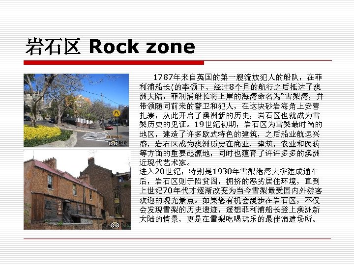 岩石区 Rock zone 1787年来自英国的第一艘流放犯人的船队，在菲 利浦船长(的率领下，经过8个月的航行之后抵达了澳 洲大陆，菲利浦船长将上岸的海湾命名为“雪梨湾，并 带领随同前来的警卫和犯人，在这块砂岩海角上安营 扎寨，从此开启了澳洲新的历史，岩石区也就成为雪 梨历史的见证。19世纪初期，岩石区为雪梨最时尚的 地区，建造了许多欧式特色的建筑，之后船业航运兴 盛，岩石区成为澳洲历史在商业，建筑，农业和医药 等方面的重要起源地，同时也蕴育了许许多多的澳洲 近现代艺术家。 进入